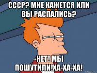 ссср? мне кажется или вы распались? -нет! мы пошутили!ха-ха-ха!