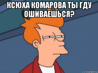 ксюха комарова ты гду ошиваешься? 