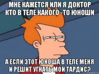 мне кажется или я доктор кто в теле какого -то юноши а если этот юноша в теле меня и решит угнать мой тардис?