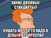 какие двойные стандарты? кушать же что-то надо а деньги все просрал