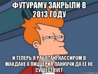 футураму закрыли в 2013 году и теперь я работаю кассиром в макдаке а пиццерия паннучи да её не существует