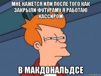 мне кажется или после того как закрыли футураму я работаю кассиром в макдональдсе