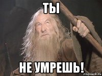 ты не умрешь!