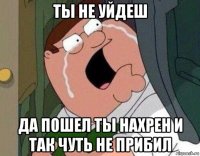 ты не уйдеш да пошел ты нахрен и так чуть не прибил