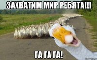 захватим мир ребята!!! га га га!