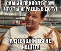 Самый прикол в том, что ты играешь в доту! А девушки ты не нашел!