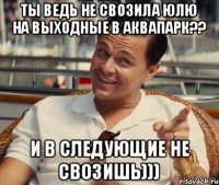 Ты ведь не свозила юлю на выходные в аквапарк?? И в следующие не свозишь)))