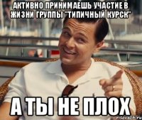 активно принимаешь участие в жизни группы "типичный курск" а ты не плох