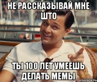 не рассказывай мне што ты 100 лет умеешь делать мемы