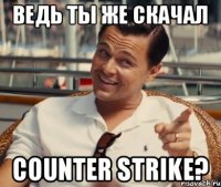 Ведь ты же скачал Counter Strike?