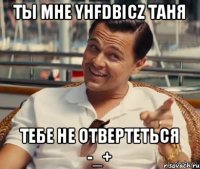 Ты мне yhfdbicz Таня Тебе не отвертеться -_+