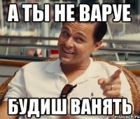 а ты не варуе будиш ванять