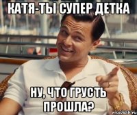 Катя-ты супер детка Ну, что грусть прошла?