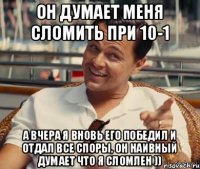 Он думает меня сломить при 10-1 А вчера я вновь его победил и отдал все споры, он наивный думает что я сломлен ))