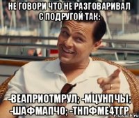 не говори что не разговаривал с подругой так: -веаприотмрул; -мцунпчы; -шафмапчо; -тнпфме4тгр