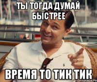 ты тогда думай быстрее время то тик тик