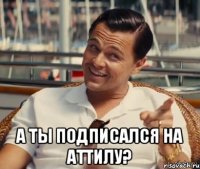  А ты подписался на Аттилу?