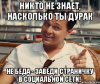 Никто не знает, насколько ты дурак Не беда - заведи страничку в социальной сети!