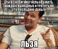 Ты в своем уме? Нельзя бухать каждые выходные и тратить на это последние деньги! льзя