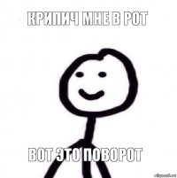 Крипич мне в рот вот это поворот