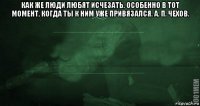 как же люди любят исчезать. особенно в тот момент, когда ты к ним уже привязался. а. п. чехов. 