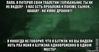 папа, я потерял свои таблетки! голубенькие, ты их не видел? - у нас есть проблема и похуже, сынок... - какая? - на кухне дракон!!! я никогда не говорил, что я бэтмэн. но вы видели хоть раз меня и бэтмэна одновременно в одном месте?