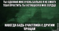 ты сделана мне очень больно я не смогу тебя простить ты остаешся в моё сердце навегда будь счастлива с другим *прощай*