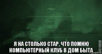  я на столько стар, что помню компьютерный клуб в дом быта