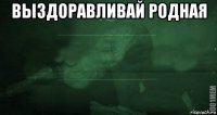 выздоравливай родная 