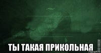  ты такая прикольная