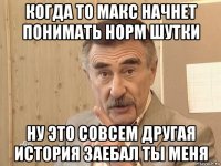 когда то макс начнет понимать норм шутки ну это совсем другая история заебал ты меня