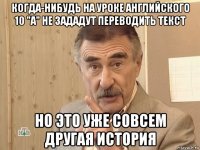 когда-нибудь на уроке английского 10 "а" не зададут переводить текст но это уже совсем другая история