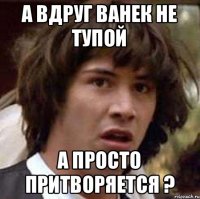 А вдруг Ванек не тупой А просто притворяется ?