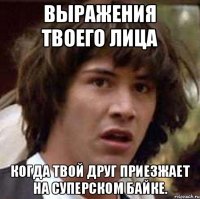 Выражения твоего лица Когда твой друг приезжает на суперском байке.