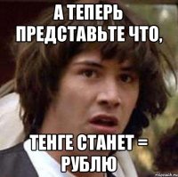 А ТЕПЕРЬ ПРЕДСТАВЬТЕ ЧТО, ТЕНГЕ СТАНЕТ = РУБЛЮ