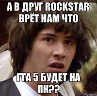 а в друг Rockstar врёт нам что Гта 5 будет на пк??