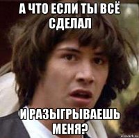 А что если ты всё сделал и разыгрываешь меня?