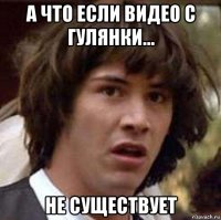 а что если видео с гулянки... не существует