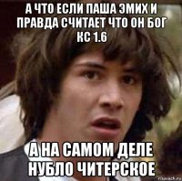 а что если паша эмих и правда считает что он бог кс 1.6 а на самом деле нубло читерское