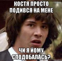 костя просто подився на мене чи я йому сподобалась?