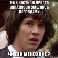 ми з костьою просто випадково зійшлись поглядами чи він мене хочє?