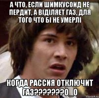 а что, если шимкусоид не пердит, а віділяет газ, для того что бі не умерлі когда рассия отключит газ???????о_о