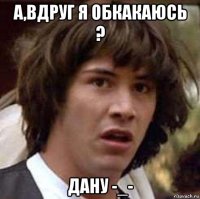 а,вдруг я обкакаюсь ? дану -_-