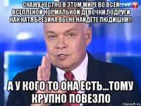 скажу честно в этом мире во всей вселленой нормальной девочки,подруги как катя брезина вы не найдёте людишки!! а у кого то она есть...тому крупно повезло