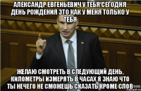 Александр Евгеньевич у тебя сегодня день рождения это как у меня только у тебя желаю смотреть в следующий день, километры измерять в часах я знаю что ты нечего не сможешь сказать кроме слов