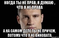 когда ты не прав, я думаю , что я не права а на самом деле ты не причем, потому что я не виновата