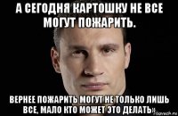 а сегодня картошку не все могут пожарить. вернее пожарить могут не только лишь все, мало кто может это делать»