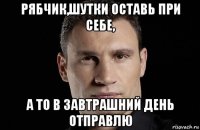 рябчик,шутки оставь при себе, а то в завтрашний день отправлю