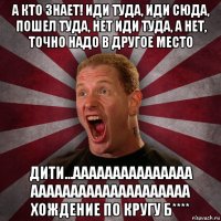 а кто знает! иди туда, иди сюда, пошел туда, нет иди туда, а нет, точно надо в другое место дити...ааааааааааааааа аааааааааааааааааааа хождение по кругу б****