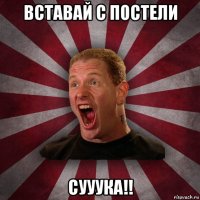 вставай с постели сууука!!